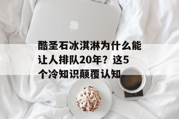 酷圣石冰淇淋为什么能让人排队20年？这5个冷知识颠覆认知-第1张图片-