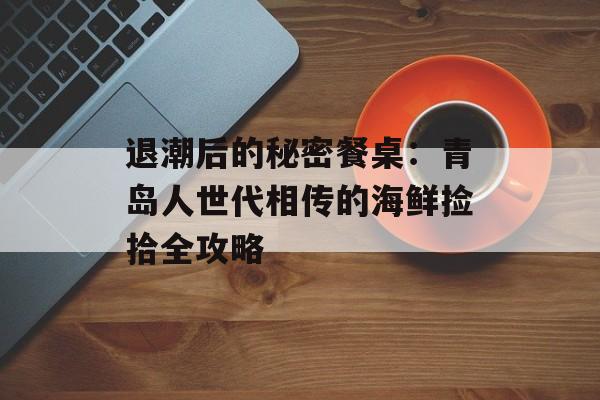 退潮后的秘密餐桌：青岛人世代相传的海鲜捡拾全攻略-第1张图片-