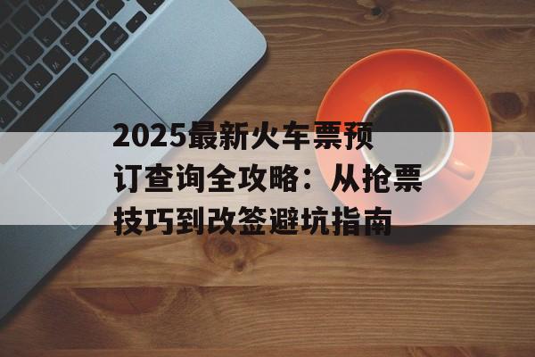 2025最新火车票预订查询全攻略：从抢票技巧到改签避坑指南-第1张图片-