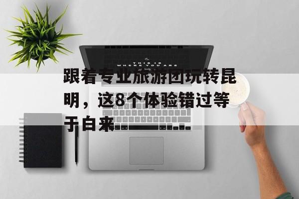 跟着专业旅游团玩转昆明，这8个体验错过等于白来-第1张图片-