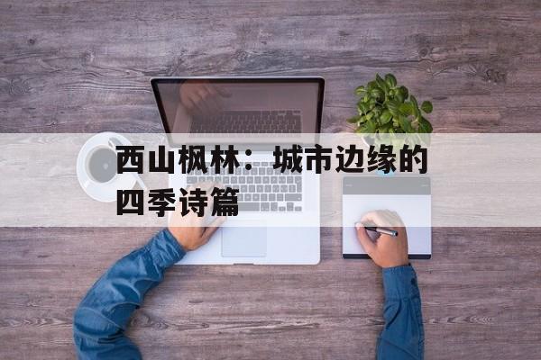 西山枫林：城市边缘的四季诗篇-第1张图片-