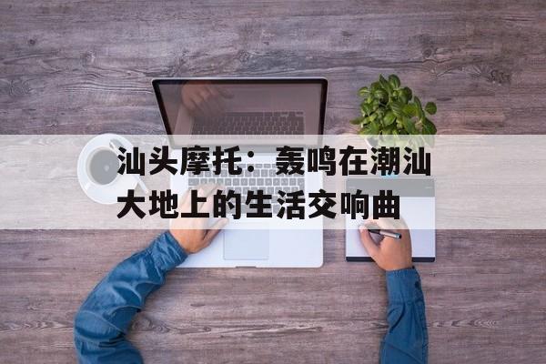 汕头摩托：轰鸣在潮汕大地上的生活交响曲-第1张图片-
