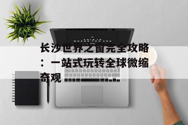 长沙世界之窗完全攻略：一站式玩转全球微缩奇观-第1张图片-