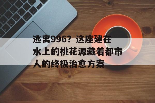 逃离996？这座建在水上的桃花源藏着都市人的终极治愈方案-第1张图片-