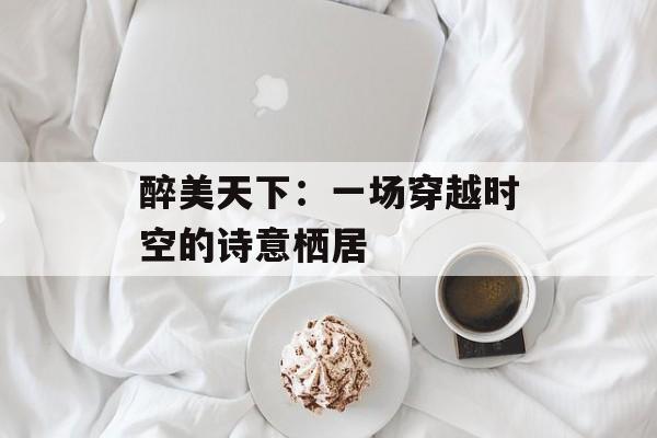 醉美天下：一场穿越时空的诗意栖居-第1张图片-