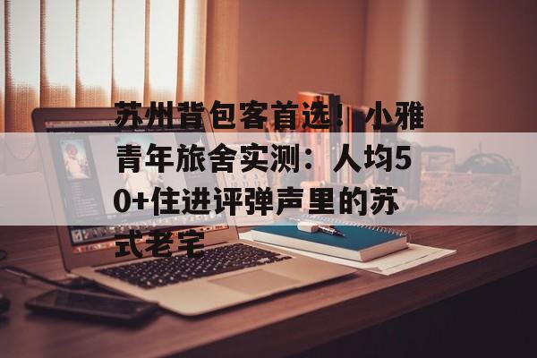 苏州背包客首选！小雅青年旅舍实测：人均50+住进评弹声里的苏式老宅-第1张图片-