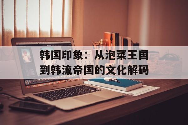 韩国印象：从泡菜王国到韩流帝国的文化解码-第1张图片-