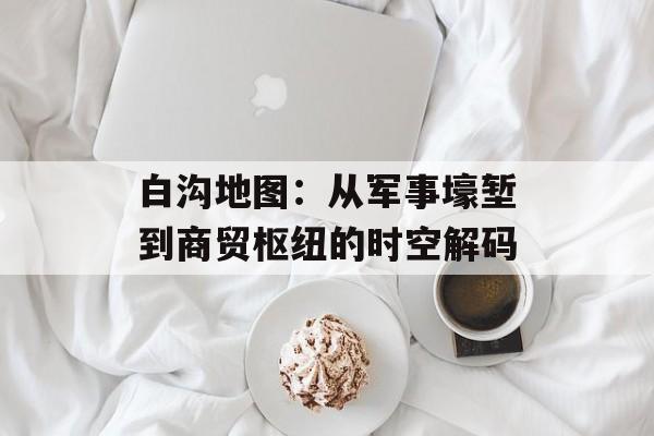 白沟地图：从军事壕堑到商贸枢纽的时空解码-第1张图片-