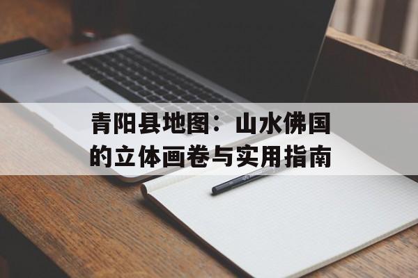 青阳县地图：山水佛国的立体画卷与实用指南-第1张图片-