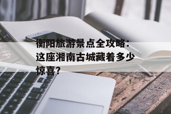衡阳旅游景点全攻略：这座湘南古城藏着多少惊喜？-第1张图片-