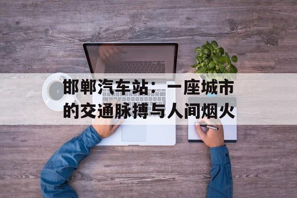 邯郸汽车站：一座城市的交通脉搏与人间烟火-第1张图片-