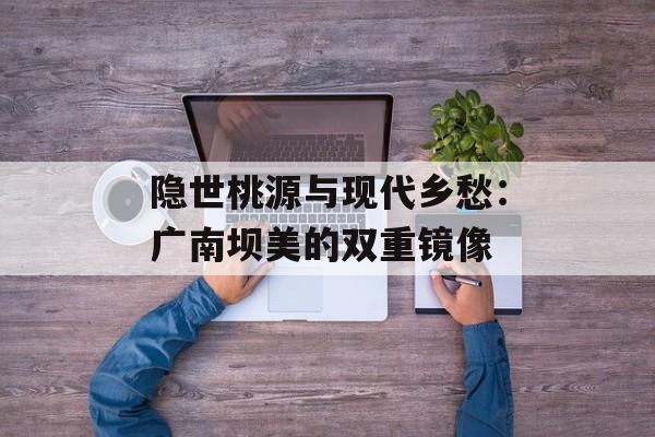 隐世桃源与现代乡愁：广南坝美的双重镜像-第1张图片-