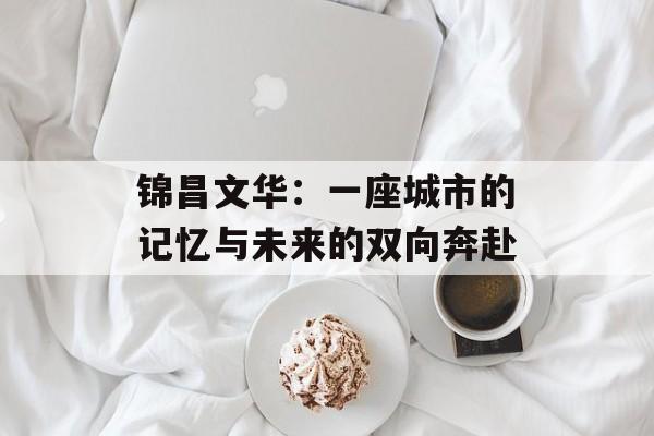 锦昌文华：一座城市的记忆与未来的双向奔赴-第1张图片-