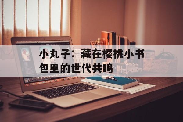 小丸子：藏在樱桃小书包里的世代共鸣-第1张图片-