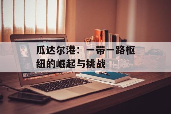 瓜达尔港：一带一路枢纽的崛起与挑战-第1张图片-