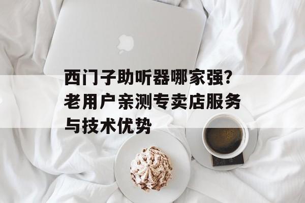 西门子助听器哪家强？老用户亲测专卖店服务与技术优势-第1张图片-