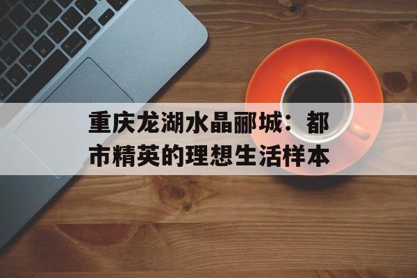 重庆龙湖水晶郦城：都市精英的理想生活样本-第1张图片-