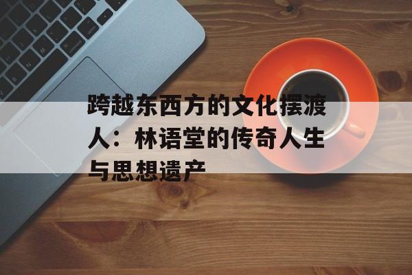 跨越东西方的文化摆渡人：林语堂的传奇人生与思想遗产-第1张图片-