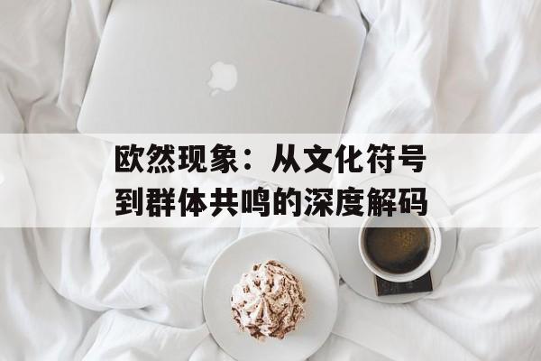 欧然现象：从文化符号到群体共鸣的深度解码-第1张图片-
