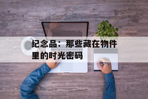 纪念品：那些藏在物件里的时光密码-第1张图片-