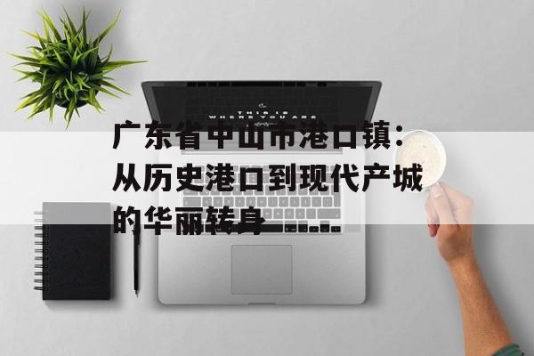 广东省中山市港口镇：从历史港口到现代产城的华丽转身-第1张图片-