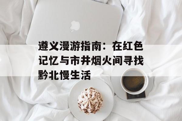 遵义漫游指南：在红色记忆与市井烟火间寻找黔北慢生活-第1张图片-