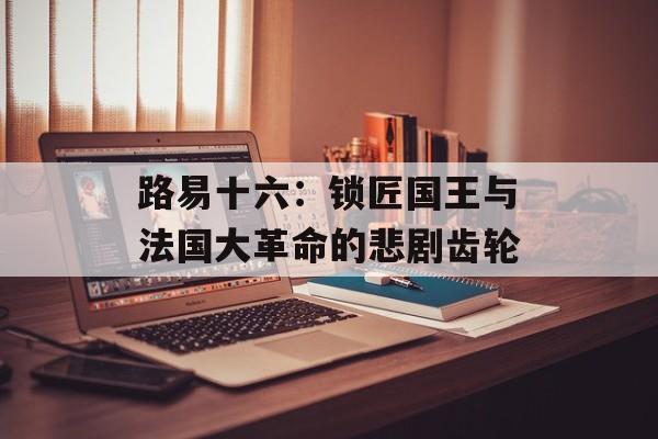 路易十六：锁匠国王与法国大革命的悲剧齿轮-第1张图片-