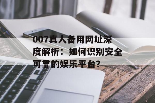 007真人备用网址深度解析：如何识别安全可靠的娱乐平台？-第1张图片-