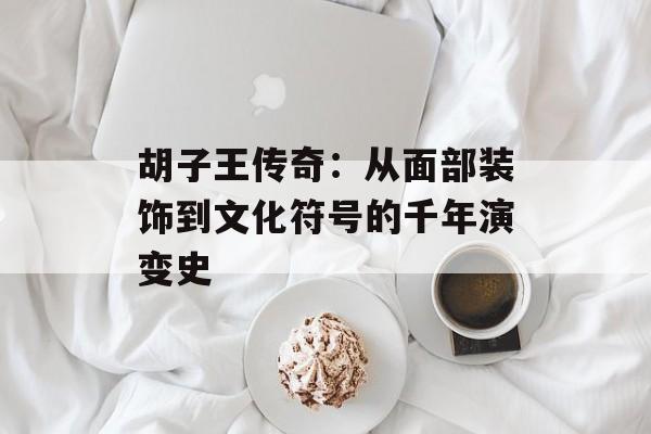 胡子王传奇：从面部装饰到文化符号的千年演变史-第1张图片-