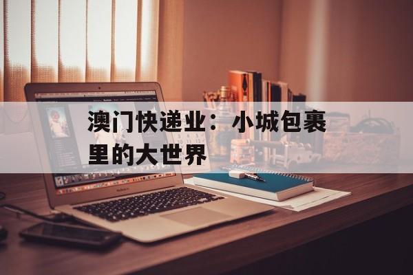 澳门快递业：小城包裹里的大世界-第1张图片-