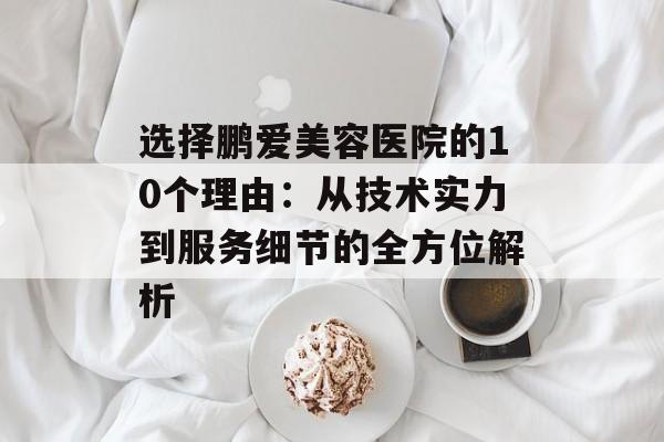 选择鹏爱美容医院的10个理由：从技术实力到服务细节的全方位解析-第1张图片-