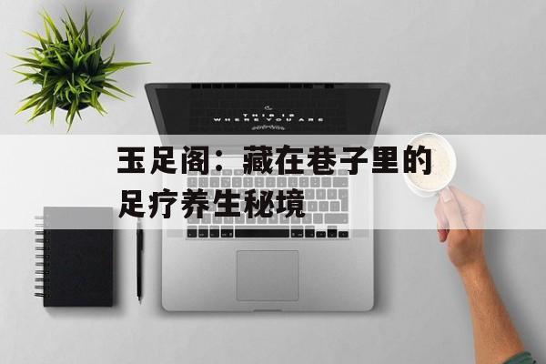 玉足阁：藏在巷子里的足疗养生秘境-第1张图片-