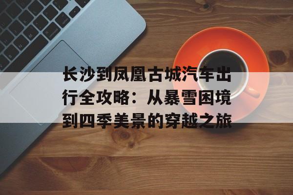 长沙到凤凰古城汽车出行全攻略：从暴雪困境到四季美景的穿越之旅-第1张图片-