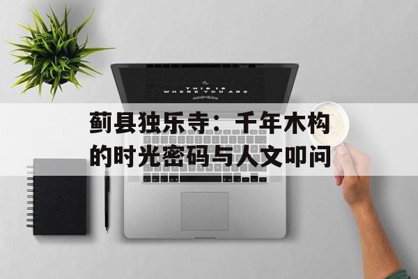 蓟县独乐寺：千年木构的时光密码与人文叩问-第1张图片-