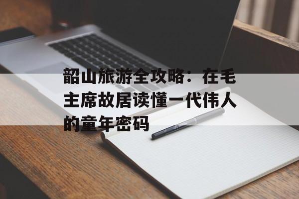 韶山旅游全攻略：在毛主席故居读懂一代伟人的童年密码-第1张图片-