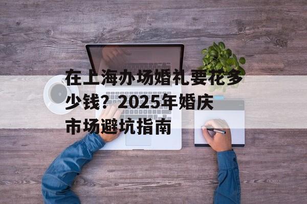 在上海办场婚礼要花多少钱？2025年婚庆市场避坑指南-第1张图片-