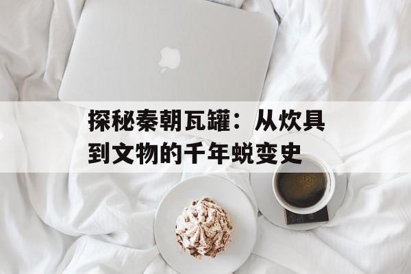 探秘秦朝瓦罐：从炊具到文物的千年蜕变史-第1张图片-