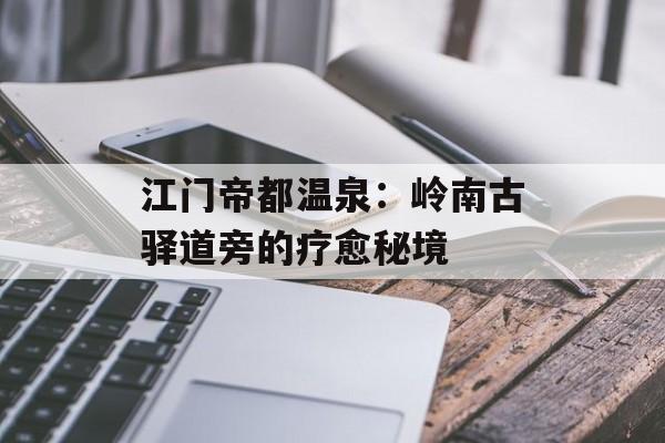 江门帝都温泉：岭南古驿道旁的疗愈秘境-第1张图片-