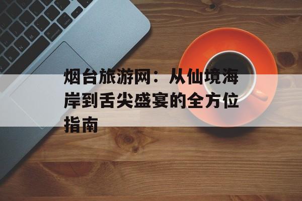 烟台旅游网：从仙境海岸到舌尖盛宴的全方位指南-第1张图片-