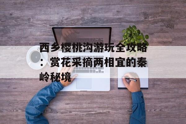 西乡樱桃沟游玩全攻略：赏花采摘两相宜的秦岭秘境-第1张图片-