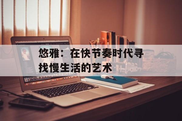 悠雅：在快节奏时代寻找慢生活的艺术-第1张图片-