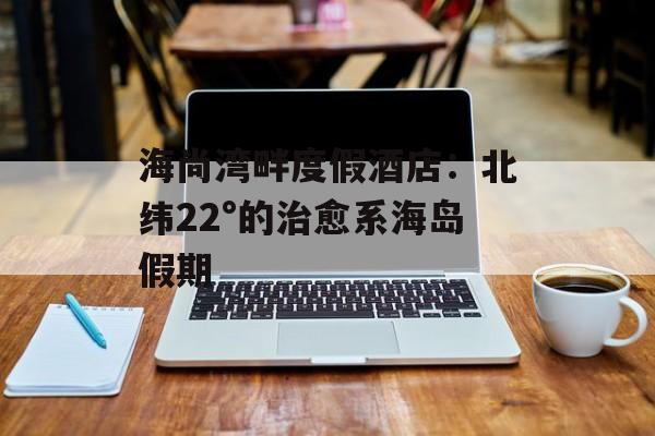 海尚湾畔度假酒店：北纬22°的治愈系海岛假期-第1张图片-