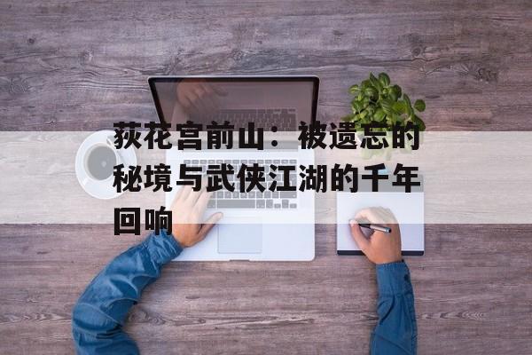 荻花宫前山：被遗忘的秘境与武侠江湖的千年回响-第1张图片-