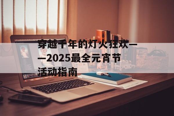 穿越千年的灯火狂欢——2025最全元宵节活动指南-第1张图片-