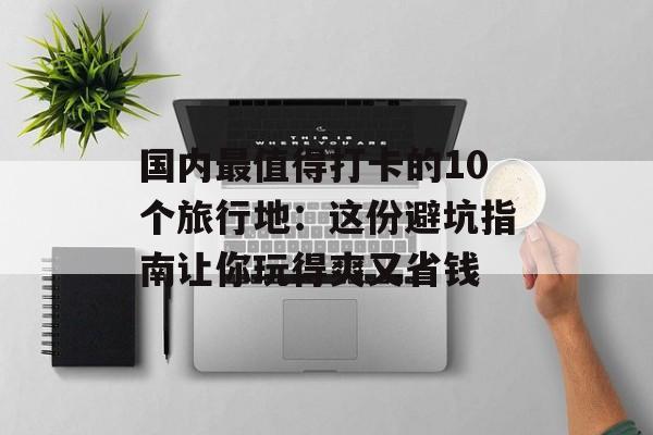 国内最值得打卡的10个旅行地：这份避坑指南让你玩得爽又省钱-第1张图片-