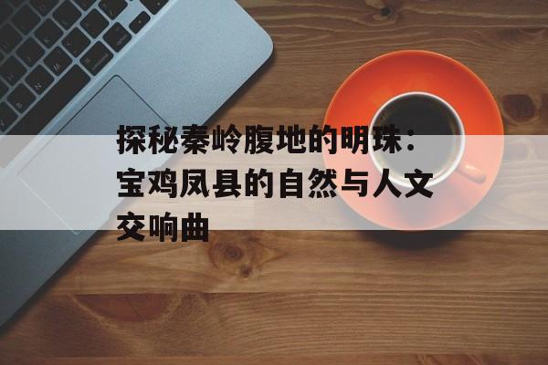 探秘秦岭腹地的明珠：宝鸡凤县的自然与人文交响曲-第1张图片-