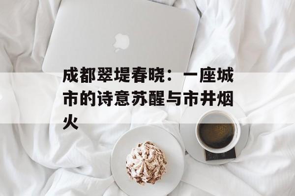 成都翠堤春晓：一座城市的诗意苏醒与市井烟火-第1张图片-