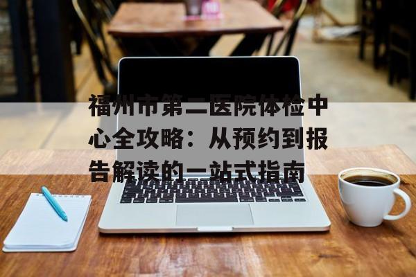 福州市第二医院体检中心全攻略：从预约到报告解读的一站式指南-第1张图片-
