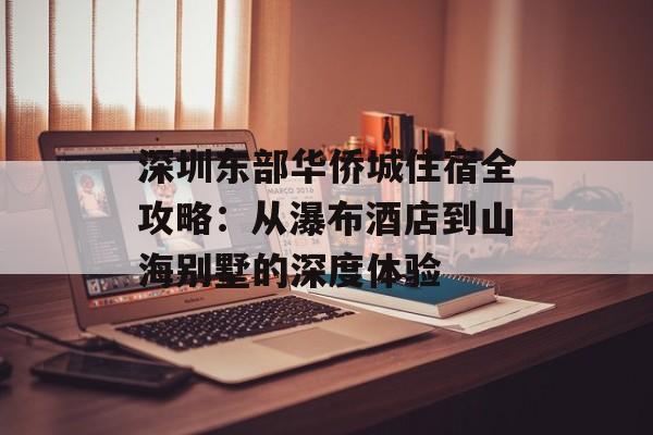 深圳东部华侨城住宿全攻略：从瀑布酒店到山海别墅的深度体验-第1张图片-