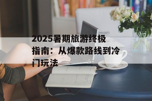 2025暑期旅游终极指南：从爆款路线到冷门玩法-第1张图片-